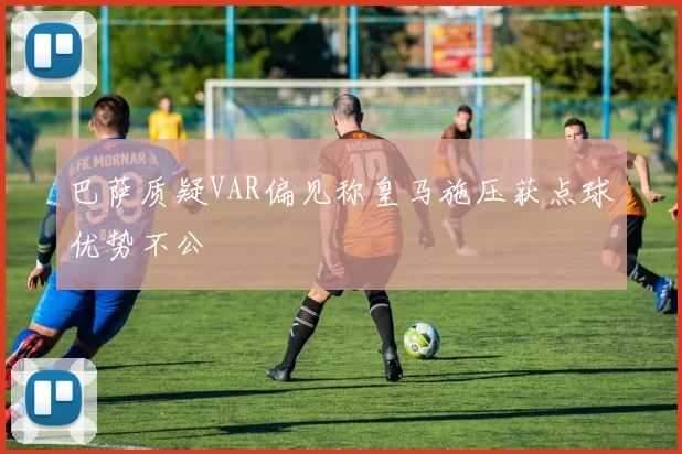 巴萨质疑VAR偏见称皇马施压获点球优势不公