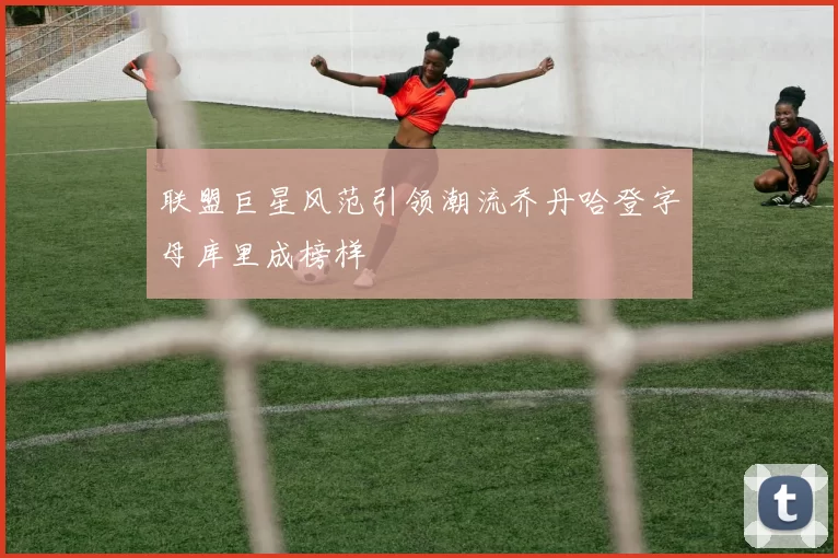 联盟巨星风范引领潮流乔丹哈登字母库里成榜样