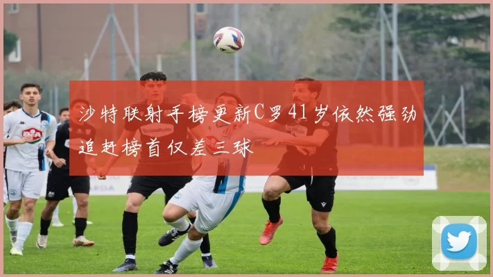 沙特联射手榜更新C罗41岁依然强劲追赶榜首仅差三球