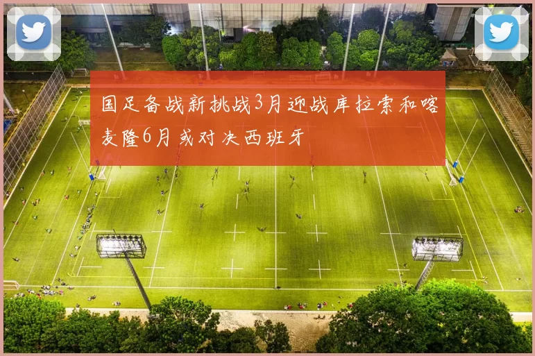 国足备战新挑战3月迎战库拉索和喀麦隆6月或对决西班牙