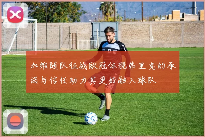 加维随队征战欧冠体现弗里克的承诺与信任助力其更好融入球队