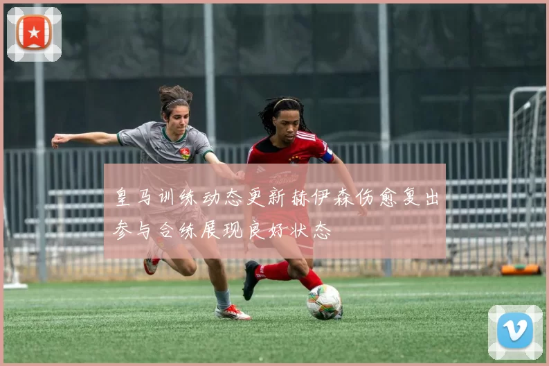 皇马训练动态更新赫伊森伤愈复出参与合练展现良好状态