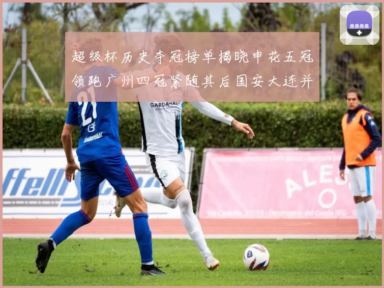 超级杯历史夺冠榜单揭晓申花五冠领跑广州四冠紧随其后国安大连并列第三
