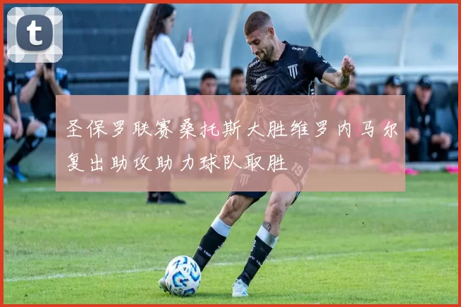圣保罗联赛桑托斯大胜维罗内马尔复出助攻助力球队取胜