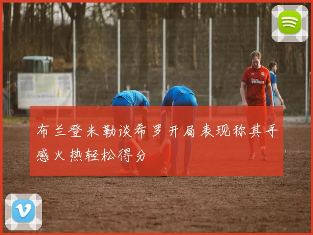 布兰登米勒谈希罗开局表现称其手感火热轻松得分