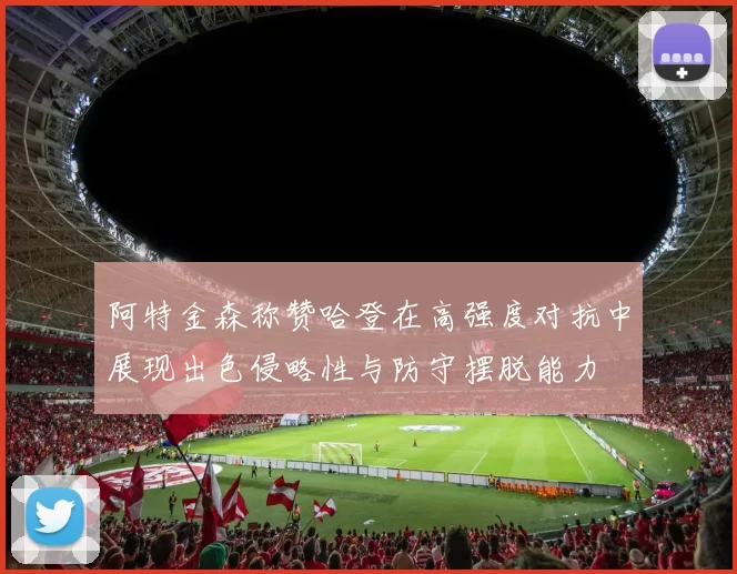 阿特金森称赞哈登在高强度对抗中展现出色侵略性与防守摆脱能力