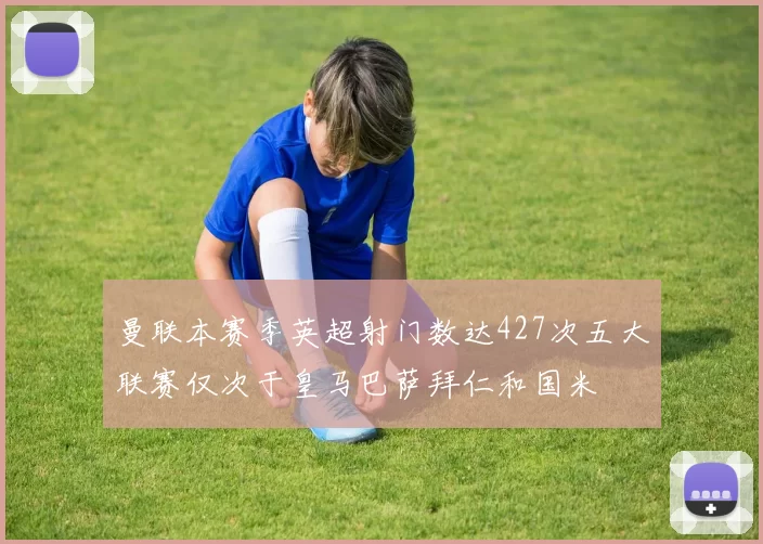 曼联本赛季英超射门数达427次五大联赛仅次于皇马巴萨拜仁和国米