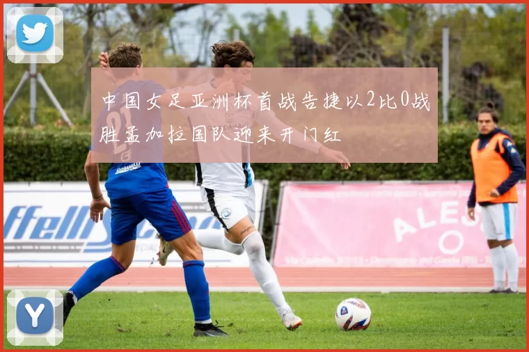 中国女足亚洲杯首战告捷以2比0战胜孟加拉国队迎来开门红