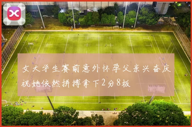女大学生赛前意外怀孕父亲兴奋庆祝她依然拼搏拿下2分8板
