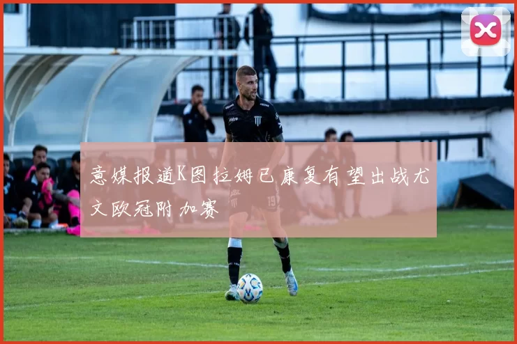 意媒报道K图拉姆已康复有望出战尤文欧冠附加赛