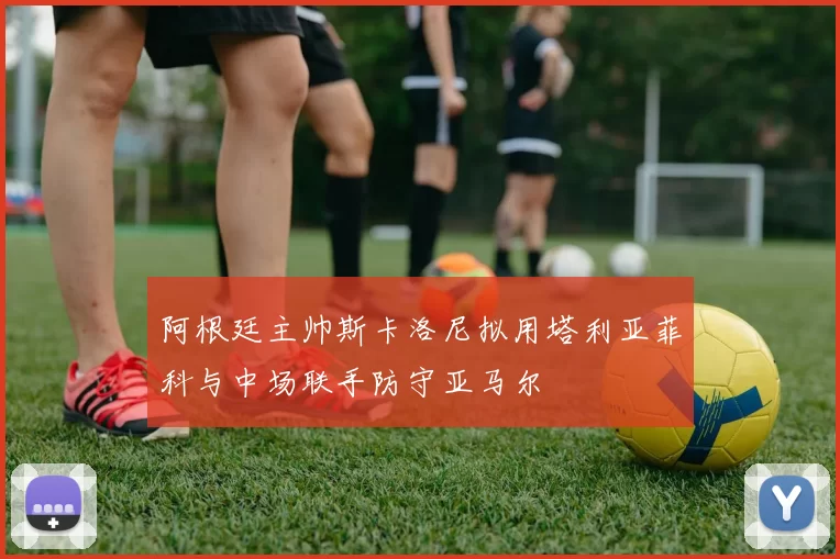 阿根廷主帅斯卡洛尼拟用塔利亚菲科与中场联手防守亚马尔