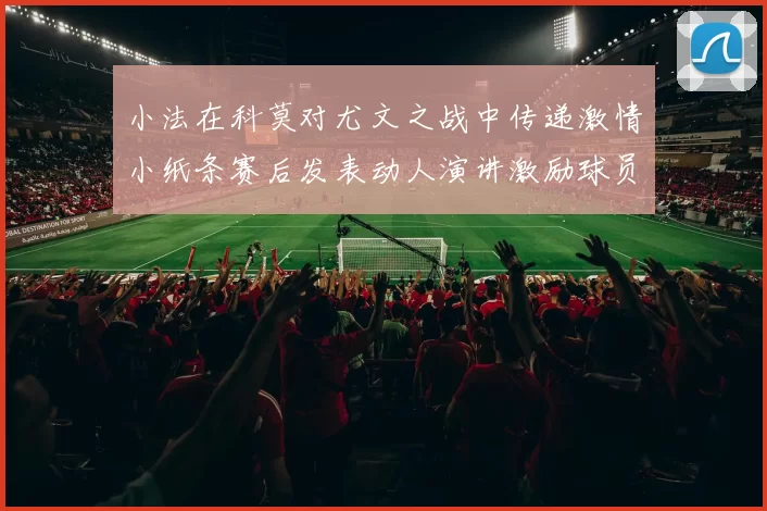 小法在科莫对尤文之战中传递激情小纸条赛后发表动人演讲激励球员士气