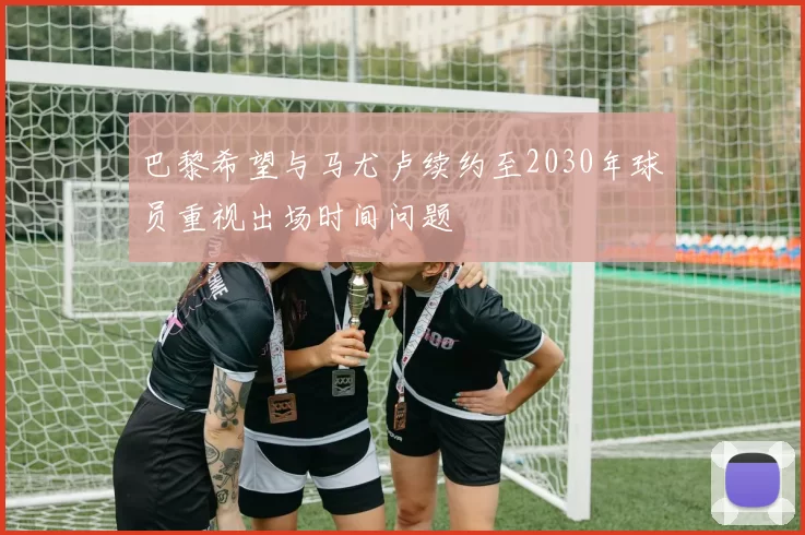 巴黎希望与马尤卢续约至2030年球员重视出场时间问题