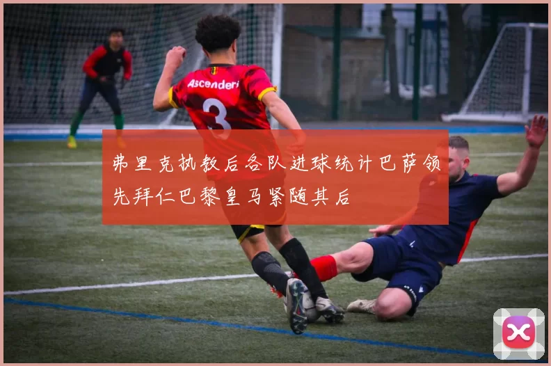 弗里克执教后各队进球统计巴萨领先拜仁巴黎皇马紧随其后
