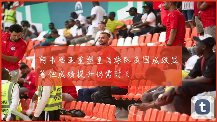 阿韦洛亚重塑皇马球队氛围成效显著但成绩提升仍需时日