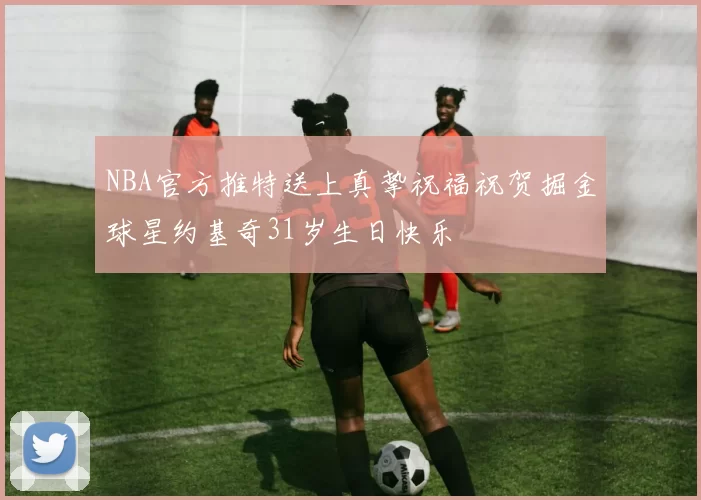 NBA官方推特送上真挚祝福祝贺掘金球星约基奇31岁生日快乐