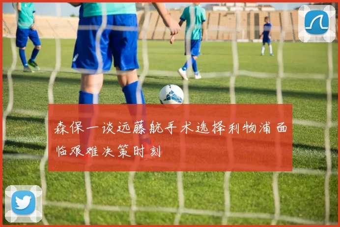 森保一谈远藤航手术选择利物浦面临艰难决策时刻