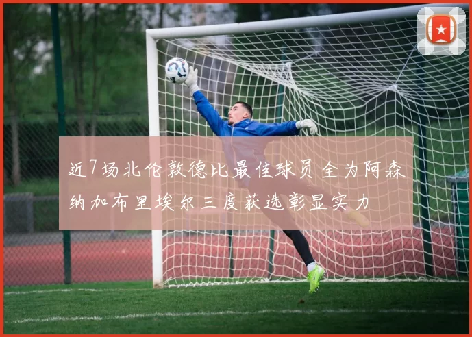 近7场北伦敦德比最佳球员全为阿森纳加布里埃尔三度获选彰显实力